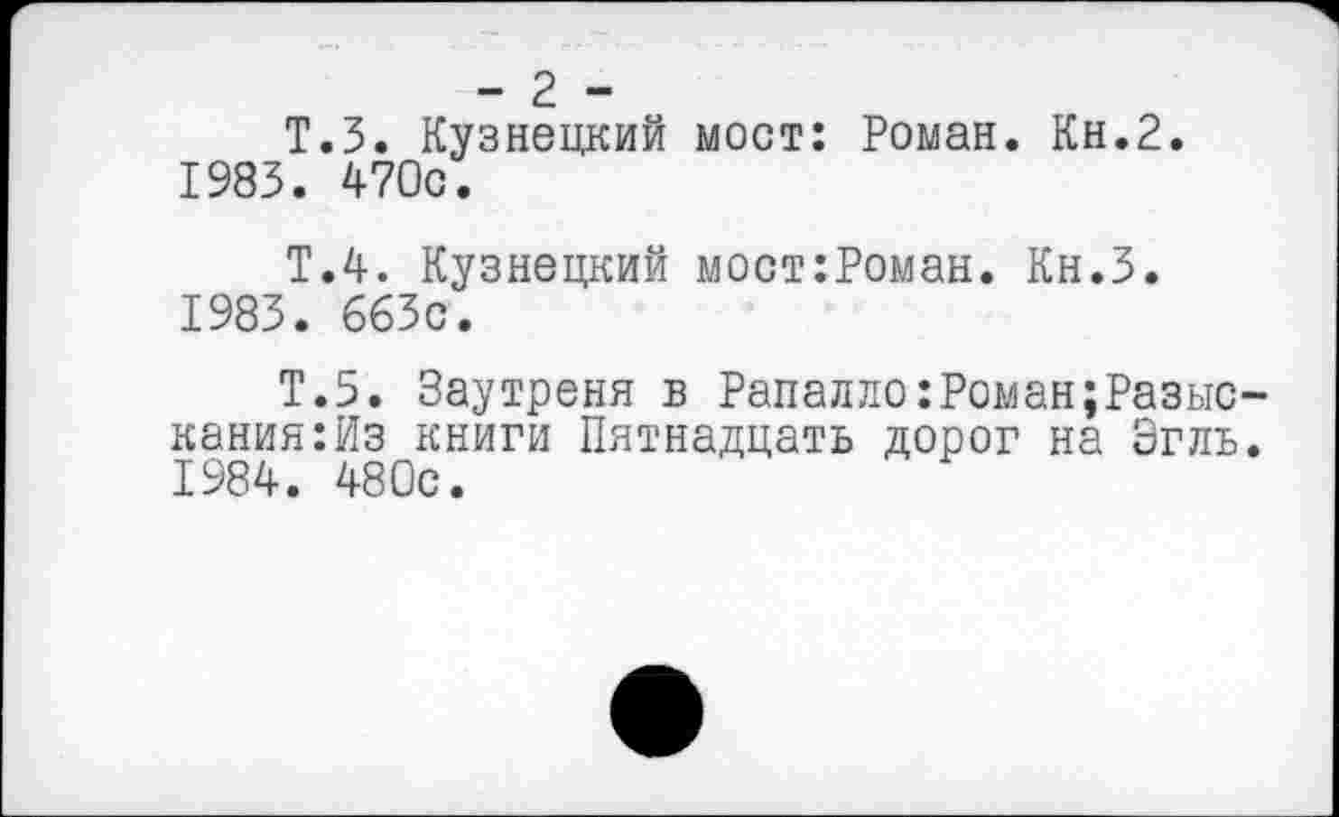 ﻿- 2 -
Т.З. Кузнецкий мост: Роман. Кн.2.
1983.	470с.
Т.4. Кузнецкий мост:Роман. Кн.З.
1983.	663с.
Т.5. Заутреня в Рапалло:Роман;Разыс-кания:Из книги Пятнадцать дорог на Згль.
1984.	480с.